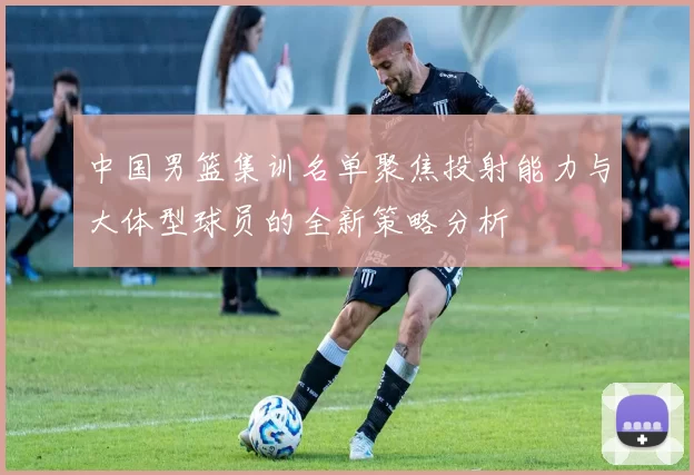 中国男篮集训名单聚焦投射能力与大体型球员的全新策略分析