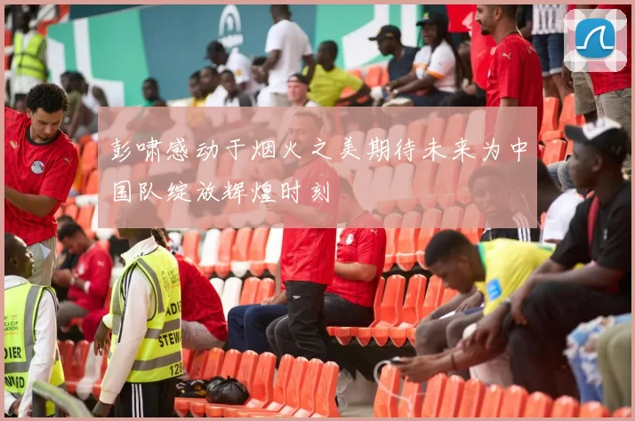 彭啸感动于烟火之美期待未来为中国队绽放辉煌时刻