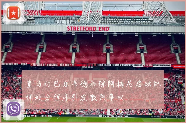 皇马对巴尔韦德和琼阿梅尼启动纪律处分程序引发激烈争议