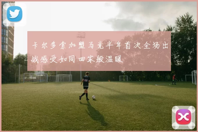 卡尔多索加盟马竞半年首次全场出战感受如同回家般温暖