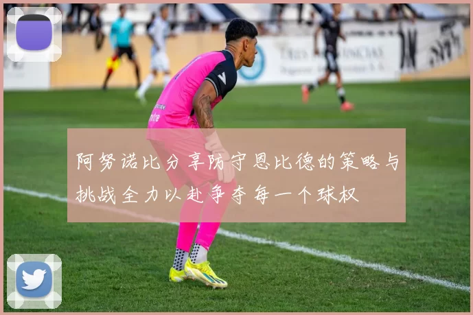 阿努诺比分享防守恩比德的策略与挑战全力以赴争夺每一个球权