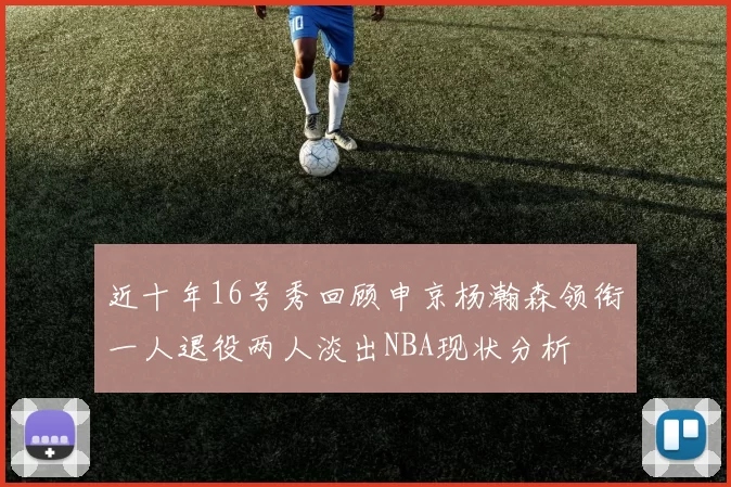 近十年16号秀回顾申京杨瀚森领衔一人退役两人淡出NBA现状分析