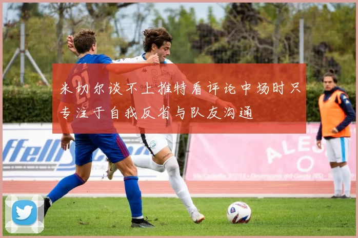 米切尔谈不上推特看评论中场时只专注于自我反省与队友沟通