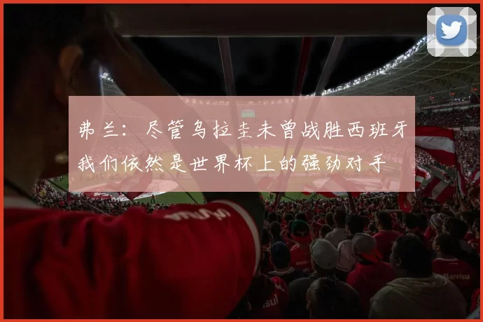 弗兰：尽管乌拉圭未曾战胜西班牙我们依然是世界杯上的强劲对手