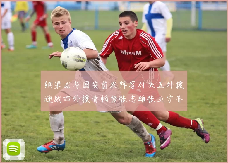 铜梁龙与国安首发阵容对决五外援迎战四外援肯帕努张志雄张玉宁齐上阵