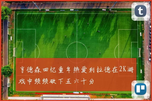 亨德森回忆童年热爱利拉德在2K游戏中频频砍下五六十分