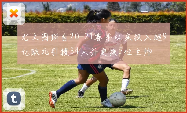 尤文图斯自20-21赛季以来投入超9亿欧元引援34人并更换5位主帅